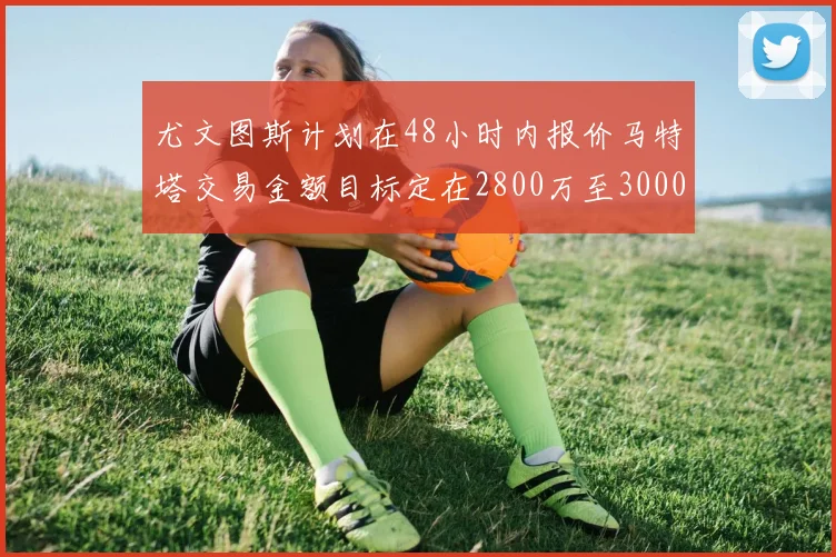 尤文图斯计划在48小时内报价马特塔交易金额目标定在2800万至3000万欧元
