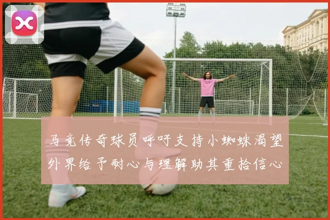 马竞传奇球员呼吁支持小蜘蛛渴望外界给予耐心与理解助其重拾信心
