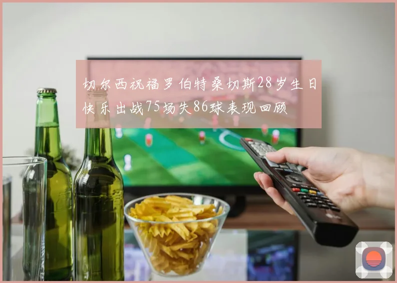 切尔西祝福罗伯特桑切斯28岁生日快乐出战75场失86球表现回顾