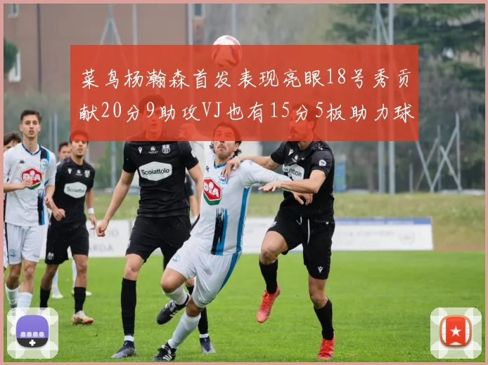 菜鸟杨瀚森首发表现亮眼18号秀贡献20分9助攻VJ也有15分5板助力球队