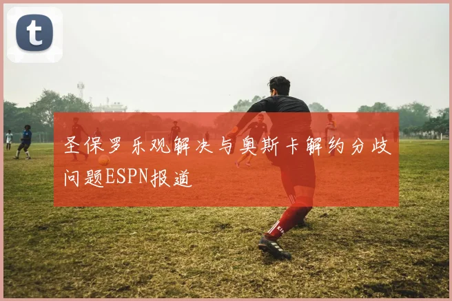 圣保罗乐观解决与奥斯卡解约分歧问题ESPN报道