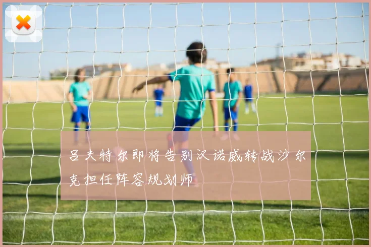 吕夫特尔即将告别汉诺威转战沙尔克担任阵容规划师