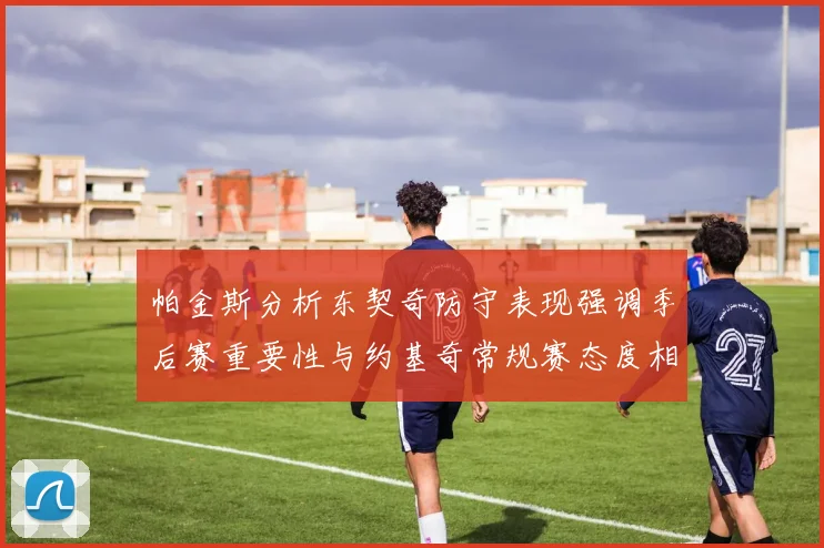 帕金斯分析东契奇防守表现强调季后赛重要性与约基奇常规赛态度相似