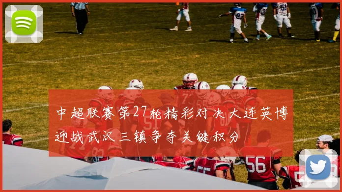 中超联赛第27轮精彩对决大连英博迎战武汉三镇争夺关键积分