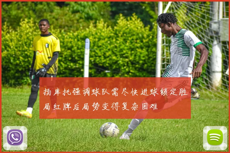 扬库托强调球队需尽快进球锁定胜局红牌后局势变得复杂困难