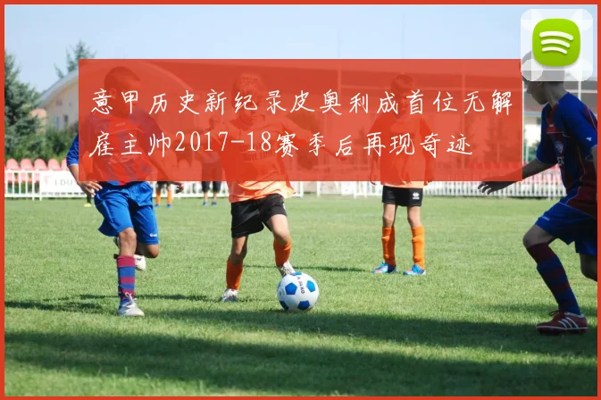 意甲历史新纪录皮奥利成首位无解雇主帅2017-18赛季后再现奇迹