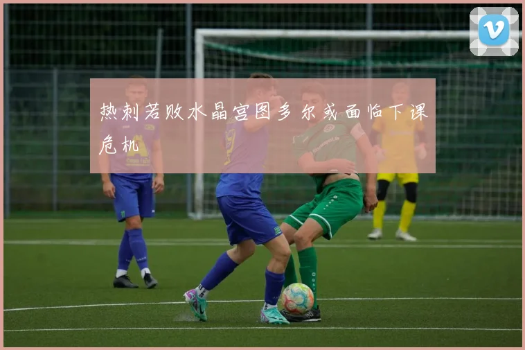 热刺若败水晶宫图多尔或面临下课危机