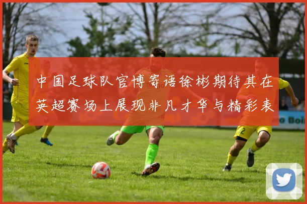 中国足球队官博寄语徐彬期待其在英超赛场上展现非凡才华与精彩表现