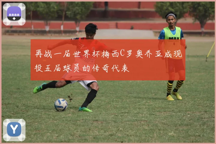 再战一届世界杯梅西C罗奥乔亚成现役五届球员的传奇代表