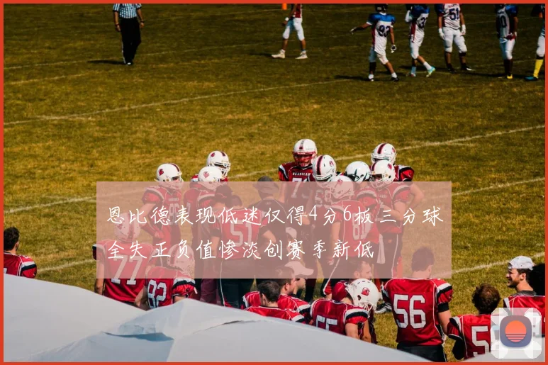 恩比德表现低迷仅得4分6板三分球全失正负值惨淡创赛季新低