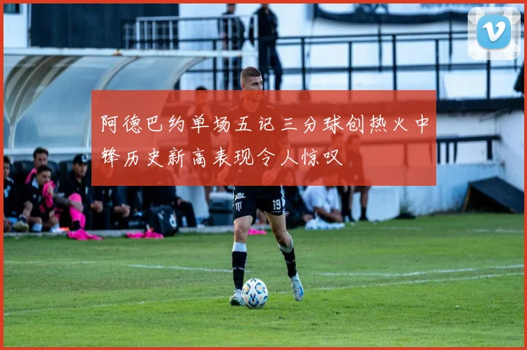 阿德巴约单场五记三分球创热火中锋历史新高表现令人惊叹